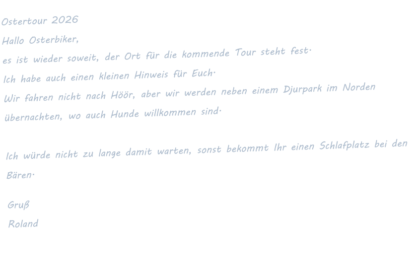 Ostertour 2026 Hallo Osterbiker,  es ist wieder soweit, der Ort für die kommende Tour steht fest.  Ich habe auch einen kleinen Hinweis für Euch.  Wir fahren nicht nach Höör, aber wir werden neben einem Djurpark im Norden übernachten, wo auch Hunde willkommen sind.   Ich würde nicht zu lange damit warten, sonst bekommt Ihr einen Schlafplatz bei den Bären.  Gruß Roland